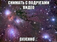 снимать с подругами видео охуенно :*