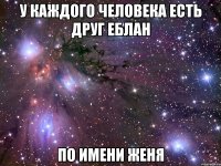 У каждого человека есть друг еблан по имени Женя