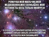 Ромочка мой мальчик,мой медвежонок,мое солнышко, мой котенок ТЫ весь только мой!!!!) и Я ОЧЕНЬ ТЕБЯ ЛЮБЛЮ!!! целую крепко,крепко, обнимаю сильно сильно, СПОКОЙНОЙ НОЧИ! КОТЕНОЧЕК МОЙ ЛЮБИМЫЙ!!!!