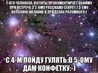 1-ого человека, которы прокоментирует обниму при встрече:З 2-ому расскажу секрет:) 3-ему исполню желание в приделах разумного;) с 4-м пойду гулять:D 5-ому дам конфетку:-)