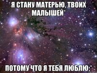 я стану матерью, твоих малышей* потому что я тебя люблю;*