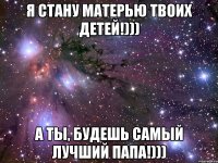 Я стану матерью твоих детей!))) А ты, будешь самый лучший папа!)))