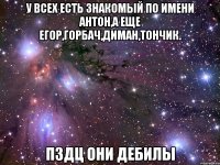 У всех есть знакомый по имени антон,а еще егор,горбач,диман,тончик. Пздц они дебилы