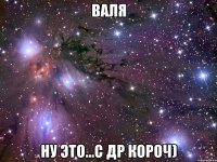 Валя Ну это...С др короч)