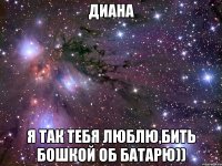 диана я так тебя люблю,бить бошкой об батарю))