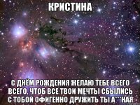 КРИСТИНА С днём рождения желаю тебе всего всего, чтоб все твои мечты сбылись с тобой офигенно дружить ты а***ная