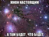 Живи настоящим , а там будет , что будет