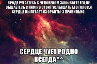 Вроде ругаетесь с человеком,забываете его,не общаетесь с ним Но стоит услышать его голос,и сердце вылетает из орбиты:3 Правильно, Сердце чует родно всегда^^