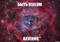 Быть Oselom Ахуенно**