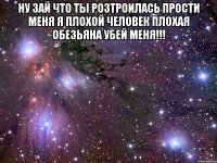 ну зай что ты розтроилась прости меня я плохой человек плохая обезьяна убей меня!!! 