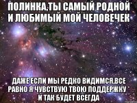 Полинка,ты самый родной и любимый мой человечек даже если мы редко видимся,все равно я чувствую твою поддержку * и так будет всегда