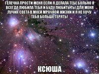 Гелечка прости меня если я делала тебе больно я всегда любила тебя и буду любить ты для меня лучик света в моей мрачной жизни и я не хочу тебя больше терять! ксюша