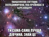 Пакшенкова Світлана Володимирівна, яка проживає в Березовці!!!! ти сама-сама лучша дівчина, знай це****