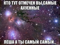 Кто тут отмечен вы самые ахуенные Лёша а ты самый самый...