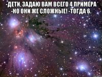 -Дети, задаю вам всего 4 примера -Но они же сложные! -Тогда 6. 