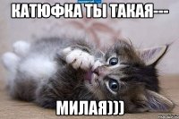 Катюфка ты такая--- МИЛАЯ)))