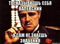 Ты называешь себя Валевский а сам не знаешь значения