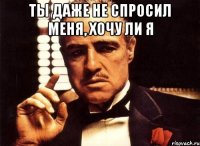 ты даже не спросил меня, хочу ли я 