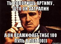 ТЫ говорищь Артиму , щто он затралин А он всажиФАет тибе 100 пуль в лоб ))0))