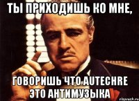 ты приходишь ко мне, говоришь что autechre это антимузыка