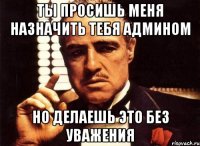 Ты просишь меня назначить тебя админом Но делаешь это без уважения