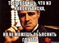 Ты говоришь, что из Новокубанска, но не можешь объяснить где это