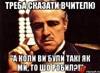 Треба сказати вчителю "А коли ви були такі як ми, то шо робил?!"