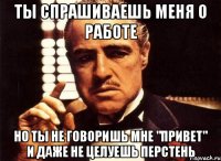 Ты спрашиваешь меня о работе Но ты не говоришь мне "Привет" и даже не целуешь перстень