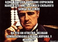 однажды Дон Корлеоне спросили какого это иметь самого сильного бойца на земле на что он ответил "незнаю алика,алихана,бубуша,кярама, у меня нет"