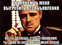 ты просишь меня выгрузить все объявления но ты делаешь это без уважения. ты даже не называешь меня папой