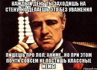 Каждый день ты заходишь на стену, но делаешь это без уважения Пишешь про лол, аниме...Но при этом почти совсем не постишь классные мемы