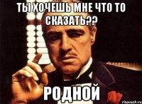 ты хочешь мне что то сказать?? родной