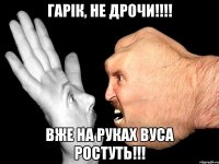 Гарік, не дрочи!!!! вже на руках вуса ростуть!!!