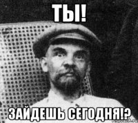 ТЫ! ЗАЙДЕШЬ СЕГОДНЯ!?