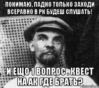 понимаю, ладно только заходи всеравно в рк будеш слушать! и ещо 1 вопрос . квест на ак где брать?