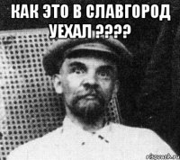 как это в славгород уехал ???? 