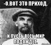 -О.ВОТ ЭТО ПРИХОД. И ПУСТЬ ВЕСЬ МИР ПОДОЖДЕТ.