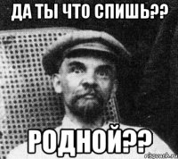 да ты что спишь?? Родной??