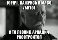 Юрич , нажрись в мясо убитое А то леонид аркадич расстроится