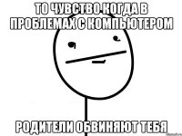 то чувство когда в проблемах с компьютером родители обвиняют тебя