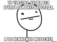 То чувство, когда вся группа обманула препода, а ты немножко мораснул