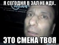 Я сегодня в зал не иду.. Это смена твоя