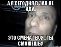 А я сегодня в зал не иду.. Это смена твоя.. Ты смОжешь?