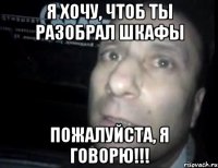 Я хочу, чтоб ты разобрал шкафы Пожалуйста, я говорю!!!