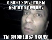 О боже хочу что бы было по другому Ты сможешь? Я хочу!