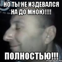 Но ты не издевался на до мною!!!! Полностью!!!