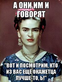 А они им и говорят "вот и посмотрим, кто из вас ещё окажетца лучше-то, Ь!"