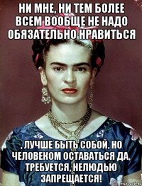 ни мне, ни тем более всем вообще не надо обязательно нравиться , лучше быть собой, но человеком оставаться да, требуется, нелюдью запрещается!