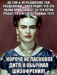 Да там, Ь, не раздвоение, там расщепление - он то решит, что это Обама приказывает, то, что Путин требует, то эти у него главные, то те , короче не ласковое дитя, а обычная шизофрения!