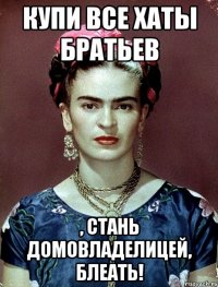 купи все хаты братьев , стань домовладелицей, блеать!